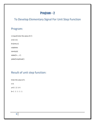Program - 2
       To Develop Elementary Signal For Unit Step Function 
 


Program: 
 

n=input(’enter the value of n’) 

a=[1:1:n] 

b=[ones,n] 

subplotes 

stem(a,b) 

xlabel(‘n…..>’) 

ylabel(‘amplitude’) 

 

 


Result of unit step function:	
 

Enter the value of n 

n=5 

a=0  1  2  3  4 

b= 1   1   1   1   1 

 

 

                                                                                                         
           
           


        6       
 
 