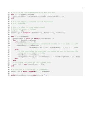 9
52 % Delay it by the propagation delay for each mic
53 for ii = 1:numMicrophones
54 received(ii,:) = delay(sourceSignal, timeDelay(ii), Fs);
55 end
56
57 % Plot the signals received by each microphone
58 % plot(received’);
59
60 % Now it’s time for some beamforming!
61 % Create an array of delays
62 numBeams = 60;
63 beamDelays = linspace(-timeSpacing, timeSpacing, numBeams);
64
65 for ii = 1:numBeams
66 summedInput = zeros(1, length(sourceSignal));
67 for jj = 1:numMicrophones
68 if(beamDelays(ii) >= 0)
69 % Delay the microphones by increased amounts as we go left to right
70 summedInput = summedInput + ...
71 delay(received(jj,:), beamDelays(ii) * (jj - 1), Fs);
72 else
73 % If the beam delay is negative, that means we want to increase the
74 % delay as we go right to left.
75 summedInput = summedInput + ...
76 delay(received(jj,:), -beamDelays(ii) * (numMicrophones - jj), Fs);
77 end
78 end
79 % Calculate the power of this summed beam
80 power(ii) = sum(summedInput .^ 2);
81 end
82
83 % directions = linspace(pi, 0, numBeams);
84 directions = acos(linspace(-1, 1, numBeams));
85
86 polar(directions, power/max(power), ’-b’);
 