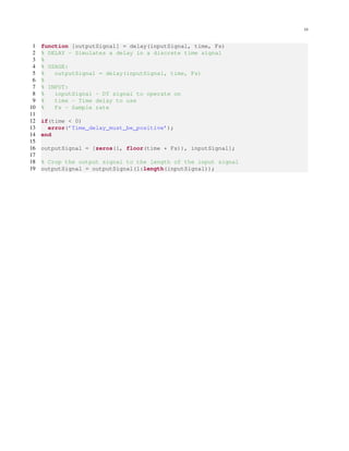 10
1 function [outputSignal] = delay(inputSignal, time, Fs)
2 % DELAY - Simulates a delay in a discrete time signal
3 %
4 % USAGE:
5 % outputSignal = delay(inputSignal, time, Fs)
6 %
7 % INPUT:
8 % inputSignal - DT signal to operate on
9 % time - Time delay to use
10 % Fs - Sample rate
11
12 if(time < 0)
13 error(’Time delay must be positive’);
14 end
15
16 outputSignal = [zeros(1, floor(time * Fs)), inputSignal];
17
18 % Crop the output signal to the length of the input signal
19 outputSignal = outputSignal(1:length(inputSignal));
 