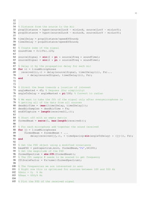 12
52
53
54 % Distance from the source to the mic
55 prop1Distance = hypot(source1LocX - micLocX, source1LocY - micLocY);
56 prop2Distance = hypot(source2LocX - micLocX, source2LocY - micLocY);
57
58 time1Delay = prop1Distance/speedOfSound;
59 time2Delay = prop2Distance/speedOfSound;
60
61 % Create some of the signal
62 soundTime = 0:1/Fs:.125;
63
64 source1Signal = sin(2 * pi * source1Freq * soundTime);
65 source2Signal = sin(2 * pi * source2Freq * soundTime);
66
67 % Delay it by the propagation delay for each mic
68 for ii = 1:numMicrophones
69 received(ii,:) = delay(source1Signal, time1Delay(ii), Fs)...
70 + delay(source2Signal, time2Delay(ii), Fs);
71 end
72
73
74 % Direct the beam towards a location of interest
75 angleWanted = 45; % Degrees (for simplicity)
76 angleToDelay = angleWanted * pi/180; % Convert to radian
77
78 % We want to take the fft of the signal only after everymicrophone is
79 % getting all of the data from all sources
80 deadAirTime = (max([time1Delay, time2Delay]));
81 deadAirSamples = deadAirTime * Fs;
82 endOfCapture = length(received(1,:));
83
84 % Start off with an empty matrix
85 formedBeam = zeros(1, max(length(received)));
86
87 % For each microphone add together the sound received
88 for jj = 1:numMicrophones
89 formedBeam = formedBeam + ...
90 delay(received(jj,:), + timeSpacing*sin(angleToDelay) * (jj-1), Fs);
91 end
92
93 % Get the PSD object using a modified covariance
94 beamPSD = psd(spectrum.mcov, formedBeam,’Fs’,44100);
95 % Get the magnitude of the PSD
96 formedSpectrum = abs(fft(formedBeam));
97 % The fft sample # needs to be scaled to get frequency
98 fftScaleFactor = Fs/numel(formedSpectrum);
99
100 % The frequencies we are interested in are:
101 % Right now this is optimized for sources between 100 and 500 Hz
102 %fmin = 0; % Hz
103 %fmax = 600;% Hz
104
105 % Plot the PSD of the received signal
 