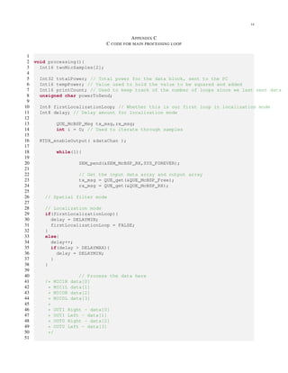 14
APPENDIX C
C CODE FOR MAIN PROCESSING LOOP
1
2 void processing(){
3 Int16 twoMicSamples[2];
4
5 Int32 totalPower; // Total power for the data block, sent to the PC
6 Int16 tempPower; // Value used to hold the value to be squared and added
7 Int16 printCount; // Used to keep track of the number of loops since we last sent data
8 unsigned char powerToSend;
9
10 Int8 firstLocalizationLoop; // Whether this is our first loop in localization mode
11 Int8 delay; // Delay amount for localization mode
12
13 QUE_McBSP_Msg tx_msg,rx_msg;
14 int i = 0; // Used to iterate through samples
15
16 RTDX_enableOutput( &dataChan );
17
18 while(1){
19
20 SEM_pend(&SEM_McBSP_RX,SYS_FOREVER);
21
22 // Get the input data array and output array
23 tx_msg = QUE_get(&QUE_McBSP_Free);
24 rx_msg = QUE_get(&QUE_McBSP_RX);
25
26 // Spatial filter mode
27
28 // Localization mode
29 if(firstLocalizationLoop){
30 delay = DELAYMIN;
31 firstLocalizationLoop = FALSE;
32 }
33 else{
34 delay++;
35 if(delay > DELAYMAX){
36 delay = DELAYMIN;
37 }
38 }
39
40 // Process the data here
41 /* MIC1R data[0]
42 * MIC1L data[1]
43 * MIC0R data[2]
44 * MIC0L data[3]
45 *
46 * OUT1 Right - data[0]
47 * OUT1 Left - data[1]
48 * OUT0 Right - data[2]
49 * OUT0 Left - data[3]
50 */
51
 