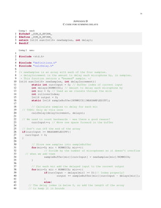 16
APPENDIX D
C CODE FOR SUMMING DELAYS
Listing 1. sum.h
1 #ifndef _SUM_H_BFORM_
2 #define _SUM_H_BFORM_
3 extern Int16 sum(Int16* newSamples, int delay);
4 #endif
Listing 2. sum.c
1
2 #include <std.h>
3
4 #include "definitions.h"
5 #include "calcDelay.h"
6
7 /* newSamples is an array with each of the four samples.
8 * delayIncrement is the amount to delay each microphone by, in samples.
9 * This function returns a "beamed" sample. */
10 Int16 sum(Int16* newSamples, int delayIncrement){
11 static int currInput = 0; // Buffer index of current input
12 int delays[NUMMICS]; // Amount to delay each microphone by
13 int mic = 0; // Used as we iterate through the mics
14 int rolloverIndex;
15 Int16 output = 0;
16 static Int16 sampleBuffer[NUMMICS][MAXSAMPLEDIFF];
17
18 // Calculate samples to delay for each mic
19 // TODO: Only do this once
20 calcDelay(delayIncrement, delays);
21
22 // We used to count backwards - was there a good reason?
23 currInput++; // Move one space forward in the buffer
24
25 // Don’t run off the end of the array
26 if(currInput >= MAXSAMPLEDIFF){
27 currInput = 0;
28 }
29
30 // Store new samples into sampleBuffer
31 for(mic=0; mic < NUMMICS; mic++){
32 // Divide by the number of microphones so it doesn’t overflow
33 // when we add them
34 sampleBuffer[mic][currInput] = newSamples[mic]/NUMMICS;
35 }
36
37 // For each mic add the delayed input to the current output
38 for(mic=0; mic < NUMMICS; mic++){
39 if(currInput - delays[mic] >= 0){// Index properly?
40 output += sampleBuffer[mic][currInput - delays[mic]];
41 }
42 else{
43 // The delay index is below 0, so add the length of the array
44 // to keep it in bounds
 