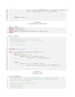 17
45 rolloverIndex = MAXSAMPLEDIFF + (currInput - delays[mic]);
46 output += sampleBuffer[mic][rolloverIndex];
47 }
48 }
49
50 return output;
51
52 }
APPENDIX E
C CODE FOR CALCULATING DELAYS
Listing 3. calcDelay.h
1 #ifndef _CALC_DELAY_H_
2 #define _CALC_DELAY_H_
3 extern void calcDelay(int delayInSamples, int* delays);
4 #endif
Listing 4. calcDelay.c
1 /* calcDelay
2 * Accepts delays in samples as an integer
3 * and returns a pointer to an array of delays
4 * for each microphone.
5 *
6 * Date: 9 March 2010
7 */
8
9 #include "definitions.h"
10
11 void calcDelay(int delayInSamples, int* delays){
12 int mic = 0;
13 if(delayInSamples > 0){
14 for(mic=0; mic < NUMMICS; mic++){
15 delays[mic] = delayInSamples*mic;
16 }
17 }
18 else{
19 for(mic=0; mic < NUMMICS; mic++){
20 delays[mic] = delayInSamples*(mic-(NUMMICS-1));
21 }
22 }
23 }
APPENDIX F
JAVA CODE - MAIN
Listing 5. MainWindow.java
1 /* MainWindow.java - Java class which constructs the main GUI window
2 * for the project, and sets up communication with the DSK. It also
3 * contains the main() method.
4 *
5 * Author: Steven Bell and Nathan West
6 * Date: 9 March 2010
7 * $LastChangedBy$
8 * $LastChangedDate$
 