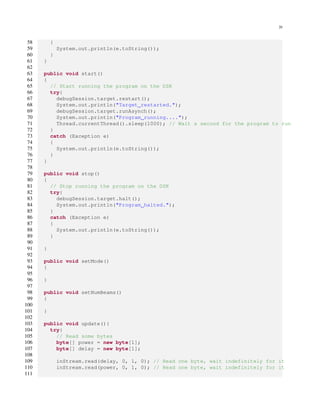 20
58 {
59 System.out.println(e.toString());
60 }
61 }
62
63 public void start()
64 {
65 // Start running the program on the DSK
66 try{
67 debugSession.target.restart();
68 System.out.println("Target restarted.");
69 debugSession.target.runAsynch();
70 System.out.println("Program running....");
71 Thread.currentThread().sleep(1000); // Wait a second for the program to run
72 }
73 catch (Exception e)
74 {
75 System.out.println(e.toString());
76 }
77 }
78
79 public void stop()
80 {
81 // Stop running the program on the DSK
82 try{
83 debugSession.target.halt();
84 System.out.println("Program halted.");
85 }
86 catch (Exception e)
87 {
88 System.out.println(e.toString());
89 }
90
91 }
92
93 public void setMode()
94 {
95
96 }
97
98 public void setNumBeams()
99 {
100
101 }
102
103 public void update(){
104 try{
105 // Read some bytes
106 byte[] power = new byte[1];
107 byte[] delay = new byte[1];
108
109 inStream.read(delay, 0, 1, 0); // Read one byte, wait indefinitely for it
110 inStream.read(power, 0, 1, 0); // Read one byte, wait indefinitely for it
111
 