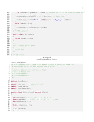 21
112 int intPower = power[0] & 0xFF; // Convert to int value from unsigned byte
113
114 mPowerValues[delay[0] + 33] = intPower; // Save them
115
116 System.out.println("D:" + (int)delay[0] + " P: " + intPower);
117 }
118 catch (Exception e)
119 {
120 System.out.println(e.toString());
121 }
122 } // END update()
123
124 public int[] getPower()
125 {
126 return mPowerValues;
127 }
128
129 /*
130 public int[] getDelays()
131 {
132 return int
133 }*/
134
135 } // END class
APPENDIX H
JAVA CODE FOR BEAM DISPLAY
Listing 7. DisplayPanel.java
1 /* DisplayPanel.java - Java class which creates a canvas to draw the
2 * beamformer output on and handles the drawing.
3 *
4 * Author: Steven Bell and Nathan West
5 * Date: 9 March 2010
6 * $LastChangedBy$
7 * $LastChangedDate$
8 */
9
10 package beamformer;
11
12 import java.awt.*; // GUI Libraries
13 import javax.swing.*;
14 import java.lang.Math;
15
16 public class DisplayPanel extends JPanel
17 {
18
19 int mDelay[];// = {-3, -2, -1, 0, 1, 2, 3};
20 double mPower[];// = {0, .25, .5, 1, .5, .25, 0};
21 int mNumPoints = 67;
22
23 double mSpacing = 33;
24
25 DisplayPanel()
26 {
 