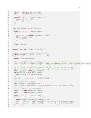 22
27 mDelay = new int[mNumPoints];
28 mPower = new double[mNumPoints];
29
30 for(int i = 0; i < mNumPoints; i++){
31 mDelay[i] = i - 33;
32 mPower[i] = .5;
33 }
34 }
35
36 void updatePower(int[] newPower)
37 {
38 for(int i = 0; i < mNumPoints; i++)
39 {
40 mPower[i] = (double)newPower[i] / 255;
41 if(mPower[i] > 1){
42 mPower[i] = 1;
43 }
44 }
45 this.repaint();
46 }
47
48 static final int FIGURE_PADDING = 10;
49
50 // Overrides paintComponent from JPanel
51 protected void paintComponent(Graphics g)
52 {
53 super.paintComponent(g);
54
55 Graphics2D g2d = (Graphics2D)g; // Cast to a Graphics2D so we can do more advanced pain
56 g2d.setRenderingHint(RenderingHints.KEY_ANTIALIASING, RenderingHints.VALUE_ANTIALIAS_ON
57
58 // Determine the maximum radius we can use. It will either be half
59 // of the width, or the full height (since we do a semicircular plot).
60 int maxRadius = this.getWidth()/2;
61 if(maxRadius > this.getHeight()){
62 maxRadius = this.getHeight();
63 }
64 maxRadius = maxRadius - FIGURE_PADDING;
65
66 // Pick our center point
67 int centerX = this.getWidth() / 2;
68 int centerY = this.getHeight()-(this.getHeight() - maxRadius) / 2;
69
70 // Calculate all of the points
71 int[] px = new int[mNumPoints];
72 int[] py = new int[mNumPoints];
73
74 for(int i = 0; i < mNumPoints; i++)
75 {
76 double angle = delayToAngle(mDelay[i]);
77 px[i] = centerX - (int)(maxRadius * mPower[i] * Math.sin(angle));
78 py[i] = centerY - (int)(maxRadius * mPower[i] * Math.cos(angle));
79 }
80
 