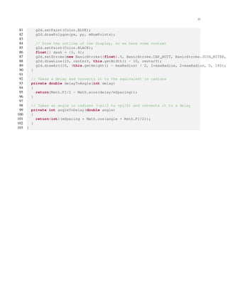 23
81 g2d.setPaint(Color.BLUE);
82 g2d.drawPolygon(px, py, mNumPoints);
83
84 // Draw the outline of the display, so we have some context
85 g2d.setPaint(Color.BLACK);
86 float[] dash = {5, 4};
87 g2d.setStroke(new BasicStroke((float).5, BasicStroke.CAP_BUTT, BasicStroke.JOIN_MITER,
88 g2d.drawLine(10, centerY, this.getWidth() - 10, centerY);
89 g2d.drawArc(10, (this.getHeight() - maxRadius) / 2, 2*maxRadius, 2*maxRadius, 0, 180);
90 }
91
92 // Takes a delay and converts it to the equivalent in radians
93 private double delayToAngle(int delay)
94 {
95 return(Math.PI/2 - Math.acos(delay/mSpacing));
96 }
97
98 // Takes an angle in radians (-pi/2 to +pi/2) and converts it to a delay
99 private int angleToDelay(double angle)
100 {
101 return(int)(mSpacing * Math.cos(angle + Math.PI/2));
102 }
103 }
 