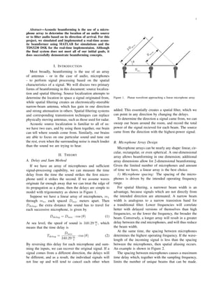 1
Abstract—Acoustic beamforming is the use of a micro-
phone array to determine the location of an audio source
or to ﬁlter audio based on its direction of arrival. For this
project, we simulated and implemented a real-time acous-
tic beamformer using MATLAB for simulations and the
TDS3230 DSK for the real-time implementaion. Although
the ﬁnal system does not meet all of our initial goals, it
does successfully demonstrate beamforming concepts.
I. INTRODUCTION
Most broadly, beamforming is the use of an array
of antennas - or in the case of audio, microphones
- to perform signal processing based on the spatial
characteristics of a signal. We will discuss two primary
forms of beamforming in this document: source localiza-
tion and spatial ﬁltering. Source localization attempts to
determine the location in space a signal originated from,
while spatial ﬁltering creates an electronically-steerable
narrow-beam antenna, which has gain in one direction
and strong attenuation in others. Spatial ﬁltering systems
and corresponding transmission techniques can replace
physically moving antennas, such as those used for radar.
Acoustic source localization is familiar to all of us:
we have two ears, and by using them together, our brain
can tell where sounds come from. Similarly, our brains
are able to focus on one particular sound and tune out
the rest, even when the surrounding noise is much louder
than the sound we are trying to hear.
II. THEORY
A. Delay and Sum Method
If we have an array of microphones and sufﬁcient
signal-processing capability, we can measure the time
delay from the time the sound strikes the ﬁrst micro-
phone until it strikes the second. If we assume waves
originate far enough away that we can treat the edge of
its propagation as a plane, then the delays are simple to
model with trigonometry as shown in Figure 1.
Suppose we have a linear array of microphones, m1
through mn, each spaced Dmic meters apart. Then
Ddelay, the extra distance the sound has to travel for
each successive microphone, is given by
Ddelay = Dmic · cos (θ) (1)
At sea level, the speed of sound is 340.29 m
s , which
means that the time delay is
Tdelay =
Dmic
340.29 m
s
· cos (θ) (2)
By reversing this delay for each microphone and sum-
ming the inputs, we can recover the original signal. If a
signal comes from a different direction, the delays will
be different, and as a result, the individual signals will
not line up and will tend to cancel each other when
Figure 1. Planar wavefront approaching a linear microphone array.
added. This essentially creates a spatial ﬁlter, which we
can point in any direction by changing the delays.
To determine the direction a signal came from, we can
sweep our beam around the room, and record the total
power of the signal recieved for each beam. The source
came from the direction with the highest-power signal.
B. Microphone Array Design
Microphone arrays can be nearly any shape: linear, cir-
cular, rectangular, or even spherical. A one-dimensional
array allows beamforming in one dimension; additional
array dimensions allow for 2-dimensional beamforming.
Given the limited number of microphones and amount
of time we have, a linear array is the best choice.
1) Microphone spacing: The spacing of the micro-
phones is driven by the intended operating frequency
range.
For spatial ﬁltering, a narrower beam width is an
advantage, because signals which are not directly from
the intended direction are attenuated. A narrow beam
width is analogous to a narrow transistion band for
a tranditional ﬁlter. Lower frequencies will correlate
better with delayed versions of themselves than high
frequencies, so the lower the frequency, the broader the
beam. Conversely, a longer array will result in a greater
delay between the end microphones, and will thus reduce
the beam width.
At the same time, the spacing between microphones
determines the highest operating frequency. If the wave-
length of the incoming signal is less than the spacing
between the microphones, then spatial aliasing occurs.
An example is shown in Figure 2.
The spacing between microphones causes a maximum
time delay which, together with the sampling frequency,
limits the number of unique beams that can be made.
 
