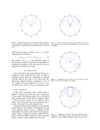 2
2
4
6
30
210
60
240
90
270
120
300
150
330
180 0
Figure 2. Spatial aliasing. The source is 1 kHz, located at 135 degrees.
An image appears at approximately 50 degrees, which means that
sound coming from that direction is indistinguishable from the desired
source.
The maximum number of beams, maxbeams, is shown
mathematically in Equation 3.
maxbeams = 2 · Fs · timespacing (3)
The variable timespacing is the maximum amount of
time it takes for sound to travel from one microphone to
an adjacent microphone, as the case when the source is
along the line created by the array.
III. SIMULATION
Source localization and spatial ﬁltering both use es-
sentially the same simulation code. First, we deﬁne a
coordinate system where our microphones are placed,
with the origin at the center of our linear array. We
deﬁned the distance between microphones to be 25
cm, making total array lengths of 75 cm for a four
microphone array and 25 cm for a two microphone array.
A. Source localization
In the source localization code, a single source is
located 10 meters away from the center of the array.
A loop creates thirty beams which cover a 180-degree
range, and the power for each beam is computed. Figure
3 shows the power sweeps for ﬁve different source
angles. Note that in each case, the maximum power is
exactly at the angle the sound originates from.
Using the beam-sweeping technique, we examined the
relative effects of the number of microphones and the
source frequency. Figure 4 shows a comparison of the
beamwidth as a function of the number of microphones.
Figure 5 shows a comparison of beam width versus fre-
quency. Note that higher frequencies produce narrower
beams, so long as spatial aliasing does not occur.
30
210
60
240
90
270
120
300
150
330
180 0
Figure 3. Source localization simulation using a 400 Hz source and
a 4-microphone array. The source was located at 0, 45, 90, 135, and
180 degrees.
30
210
60
240
90
270
120
300
150
330
180 0
Two
Four
Six
Figure 4. Comparison of beam width versus the number of micro-
phones. The source was 400 Hz at 90 degrees.
30
210
60
240
90
270
120
300
150
330
180 0
Figure 5. Comparison of beam width versus frequency using 2
microphones. The frequencies range from 200 Hz to 700 Hz in
increments of 100 Hz. Higher frequencies produce narrower beams.
 
