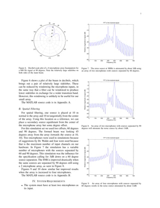 3
20
40
60
80
100
30
210
60
240
90
270
120
300
150
330
180 0
Figure 6. Decibel-scale plot of a 4-microphone array beampattern for
a 600 Hz signal at 90 degrees. Note the relatively large sidelobes on
both sides of the main beam.
Figure 6 shows a plot of the beam in decibels, which
brings out a pair of relatively large sidelobes. These
can be reduced by windowing the microphone inputs, in
the same way that a ﬁlter can be windowed to produce
lower sidelobes in exchange for a wider transition band.
However, this windowing is unlikely to be useful for our
small array.
The MATLAB source code is in Appendix A.
B. Spatial Filtering
For spatial ﬁltering, one source is placed at 10 m
normal to the array and 10 m tangentially from the center
of the array. Using this location as a reference, we can
place a secondary source equidistant from the center of
the microphone array but some degree offset.
For this simulation set we used two offsets, 60 degrees
and 90 degrees. The formed beam was looking 45
degrees away from the array (towards the source at 10,
10). Two microphones were used in simulations because
of suggestions by Dr. Waldo and four were used because
that is the maximum number of input channels on our
hardware. In Figure 7 the simulation has a variable
number of microphones with the sources separated by
60 and 90 degrees. This simulation was the inﬂuence for
the speciﬁcation calling for 3dB down on a 60 degree
source separation. The SNR is improved drastically when
the same sources are separated by 90 degrees still using
a 2 microphone array, as seen in Figure 8.
Figures 9 and 10 show similar but improved results
when the array is increased to four microphones.
The MATLAB source code is in Appendix B.
IV. SYSTEM REQUIREMENTS
• The system must have at least two microphones as
its input.
0 100 200 300 400 500 600 700
−60
−50
−40
−30
−20
−10
0
FFT of the received signal
Relativemagnitudeofsignal(dB)
Frequency (Hz)
Figure 7. The noise source at 300Hz is attenuated by about 3dB using
an array of two microphones with sources separated by 60 degrees.
0 100 200 300 400 500 600 700
−50
−45
−40
−35
−30
−25
−20
−15
−10
−5
0
FFT of the received signal
Relativemagnitudeofsignal(dB)
Frequency (Hz)
Figure 8. An array of two microphones with sources separated by 90
degrees will attenuate the noise source by about 13dB.
0 100 200 300 400 500 600 700
−60
−50
−40
−30
−20
−10
0
FFT of the received signal
Relativemagnitudeofsignal(dB)
Frequency (Hz)
Figure 9. An array of four microphones with sources separated by
60 degrees results in the noise source attenuated by about 12dB.
 