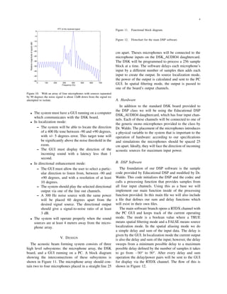 4
0 100 200 300 400 500 600 700
−50
−45
−40
−35
−30
−25
−20
−15
−10
−5
0
FFT of the received signal
Relativemagnitudeofsignal(dB)
Frequency (Hz)
Figure 10. With an array of four microphones with sources separated
by 90 degrees the noise signal is about 12dB down from the signal we
attempted to isolate.
• The system must have a GUI running on a computer
which communicates with the DSK board.
• In localization mode:
– The system will be able to locate the direction
of a 400 Hz tone between -90 and +90 degrees,
with +/- 5 degrees error. This target tone will
be signiﬁcantly above the noise threshold in the
room.
– The GUI must display the direction of the
incoming sound with a latency less than 1
second.
• In directional enhancement mode:
– The GUI must allow the user to select a partic-
ular direction to listen from, between -90 and
+90 degrees, and with a resolution of at least
10 degrees.
– The system should play the selected directional
output via one of the line out channels.
– A 300 Hz noise source with the same power
will be placed 60 degrees apart from the
desired signal source. The directional output
should give a signal-to-noise ratio of at least
3 dB.
• The system will operate properly when the sound
sources are at least 4 meters away from the micro-
phone array.
V. DESIGN
The acoustic beam forming system consists of three
high level subsystems: the microphone array, the DSK
board, and a GUI running on a PC. A block diagram
showing the interconnections of these subsystems is
shown in Figure 11. The microphone array should con-
tain two to four microphones placed in a straight line 25
Figure 11. Functional block diagram.
Figure 12. Flowchart for the main DSP software.
cm apart. Theses microphones will be connected to the
microphone inputs on the DSK_AUDIO4 daughtercard.
The DSK will be programmed to process a 256 sample
block at a time. The software delays each microphone’s
input by a different number of samples then adds each
input to create the output. In source localization mode,
the power of the output is calculated and sent to the PC
GUI. In spatial ﬁltering mode, the output is passed to
one of the board’s output channels.
A. Hardware
In addition to the standard DSK board provided to
the DSP class we will be using the Educational DSP
DSK_AUDIO4 daughtercard, which has four input chan-
nels. Each of these channels will be connected to one of
the generic mono microphones provided to the class by
Dr. Waldo. The placement of the microphones introduces
a physical variable to the system that is important to the
operation of hardware: according to our speciﬁcations
and simulations the microphones should be spaced 25
cm apart. Ideally, they will face the direction of incoming
acoustic sources for maximum input power.
B. DSP Software
The foundation of our DSP software is the sample
code provided by Educational DSP and modiﬁed by Dr.
Waldo. This code initializes the DSP and the codec and
calls a processing function that provides samples from
all four input channels. Using this as a base we will
implement our main function inside of the processing
function provided. In this main ﬁle we will also include
a ﬁle that deﬁnes our sum and delay functions which
will exist in their own ﬁles.
The main software branch opens a RTDX channel with
the PC GUI and keeps track of the current operating
mode. The mode is a boolean value where a TRUE
means spatial ﬁltering mode and a FALSE means source
localization mode. In the spatial aliasing mode we do
a simple delay and sum of the input data. The delay is
given by the GUI. In localization mode the current output
is also the delay and sum of the input; however, the delay
sweeps from a minimum possible delay to a maximum
possible delay deﬁned by the number of samples it takes
to go from −90o
to 90o
. After every delay and sum
operation the delay/power pairs will be sent to the GUI
for display via the RTDX channel. The ﬂow of this is
shown in Figure 12.
 
