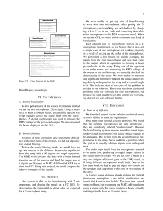 6
MainWindow
+guiComponents
-connectToDSK()
-initializeGui()
-disconnect()
ControlPanel
+modeSelect
+numBeams
+numMicrophones
+microphoneSpacing
-initialize()
BeamDisplay
+canvas: JPanel
-initialize()
+update(newData)
Beamformer
-ControlChannel: RTDX Channel
-DataChannel: RTDX Channel
+setMode(mode:int)
+setNumBeams(newNum:int)
+setNumMicrophones(newNum:int)
+setMicrophoneSpacing(newSpacing:double)
+setFilterAngle(newAngle:int)
+update()
+hasNewData()
+getBeamPower()
Figure 17. Class Diagram for the GUI
BeamDisplay accordingly.
VI. TEST METHODS
A. Source localization
To test performance of the source localization method
we set up two microphones 25cm apart. Using a meter
stick to keep a contsant radius, an ampliﬁed speaker was
swept radially across the plane level with the micro-
phones. A digital oscilloscope was used to measure the
RMS voltage of the processed output. We also observed
the beam displayed on the GUI.
B. Spatial ﬁltering
Because of time constraints and unexpected difﬁcul-
ties with other parts of the project, we did not explicitly
test spatial ﬁltering.
To test the spatial ﬁltering mode, we would have set
up two sources at for different frequencies equidistant
from the array with a 90 degree arc length seperation.
The DSK would process the data with a beam formed
towards one of the sources and feed the output was to
a digital oscilloscope or MATLAB/Simulink GUI set to
view the FFT. Using this method, we could compare the
relative strengths of the signals.
VII. RESULTS
Our system is able to do beamforming with 2 mi-
crophones, and display the result on a PC GUI. By
observation, the beamwidth is about what we expected
for a 2-microphone array.
We were unable to get any kind of beamforming
to work with four microphones. After getting the 2-
microphone system working, we switched to 4 by chang-
ing a #define in our code and connecting two addi-
tional microphones to the DSK expansion board. When
we ran the GUI, we were unable to observe any kind of
localization.
Each adjacent pair of microphones worked in a 2-
microphone beamformer, so we believe that it was not
a simple case of one microphone not working properly
or a result of mixing up the order of the microphones.
We performed a test where we merely averaged the
inputs from the four microphones and sent that value
to the output, which is equivalent to forming a beam
perpendicular to the array. Using one of the speakers
as an audio source and measuring the RMS voltage of
the output on the oscilloscope, we manually checked the
directionality of the array. We were unable to measure
any signiﬁcant difference between the sound source be-
ing directly orthogonal to the array and at a small angle
to it. This indicates that at least part of the problem is
not due to our software. There may have been additional
problems with our software for four microphones, but
because we were unable to get this simple test working,
we did not test our software further.
VIII. DISCUSSION
A. Sources of difﬁculty
We identiﬁed several factors which contributed to our
system’s failure to meet its requirements.
First, there were several acoustic problems. We found
that the supplied microphones are very directional -
they are speciﬁcally labeled “unidirectional”. Because
the beamforming system assumes omnidirectional input,
unidirectional microphones will cause oblique signals to
be attenuated. This is ﬁne when the desired beam is per-
pendicular to the array, but is suddenly a problem when
the goal is to amplify oblique signals over orthogonal
ones.
The audio input level from the microphones seemed
to be rather low, producing averaged output values in
the single-millivolt range. We are not sure if there is a
way to conﬁgure additional gain on the DSK board, or
if using different microphones would help. Due to the
low input level, we had to play the signal very loudly on
the speakers and keep them within one or two meters of
the array.
A 1-meter source distance clearly violates the farﬁeld
plane-wave assumption - our initial speciﬁcation as-
sumed that 4 meters was farﬁeld. This may have caused
some problems, but re-running our MATLAB simulation
using a source only 1m away produced a beam virtually
indistinguishable from a 10-meter beam.
 