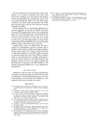 7
We also experienced very strong echoes in the room,
because of its cement construction and solid wood
lab benches. Working in an environment with reduced
echoes would probably have yielded better results. This
was evident during late nights in the lab when people
working in the ASAP room and janitorial staff would
peek into the room to ﬁnd the very loud noise echoing
throughout the HSH.
On the software side, we experienced difﬁculties get-
ting the bandwidth we desired over RTDX. I had also
seen poor RTDX performance before, when sending data
from a PC to the DSK during the cosine generation lab.
There are several possible causes of this: One is that
we only send a few bytes at a time, but do it dozens
of times per second. Recommendations we found online
suggested that ﬁlling the RTDX queue and sending large
packets of data is the fastest way to send data.
Another likely cause is our DSK boards. We read a
mailing list correspondence between someone who is
familiar with this family of DSKs and a hapless hobbyist
having similar issues. The “expert” claimed that there
is obfuscation hardware on the DSK boards introduced
by Spectrum Digital that slows down RTDX communi-
cation. It was mentioned that a possible workaround is
using the JTAG connector on the DSK board, but the
hardware required for this is not readily available (and
the JTAG port is blocked by the DSP_AUDIO_4). We
looked at high-speed RTDX, but it is not supported on
this platform.
IX. CONCLUSION
Although we did not meet our initial speciﬁcations,
our project was still somewhat successful. We were able
to implement a working beamforming system, and most
of the problems we encountered were limitations of our
equiment which were not under our control.
REFERENCES
[1] M. Brandstein and D. Ward, eds., Microphone Arrays: Signal Pro-
cessing Techniques and Applications. Berlin, Germany: Springer,
2001.
[2] J. Benesty, J. Chen, and Y. Huang, Microphone Array Signal
Processing. Berlin, Germany: Springer, 2008.
[3] J. Chen, L. Yip, J. Elson, H. Wang, D. Maniezzo, R. Hudson,
K. Yao, and D. Estrin, “Coherent Acoustic Array Processing and
Localization on Wireless Sensor Networks,” Proceedings of the
IEEE, vol. 91, no. 8, pp. 1154–1162, 2003.
[4] J. C. Chen, K. Yao, and R. E. Hudson, “Acoustic Source Localiza-
tion and Beamforming: Theory and Practice,” EURASIP Journal
on Applied Signal Processing, pp. 359–370, 2003.
[5] T. Haynes, “A primer on digital beamforming,” Spectrum Signal
Processing, 1998.
[6] W. Herbordt and W. Kellermann, “Adaptive Beamforming for Au-
dio Signal Acquisition,” Adaptive Signal Processing: Applications
to Real-World Problems, pp. 155–196, 2003.
[7] R. A. Kennedy, T. D. Abhayapala, and D. B. Ward, “Broadband
nearﬁeld beamforming using a radial beampattern transformation,”
IEEE Transactions on Signal Processing, vol. 46, no. 8, pp. 2147–
2156, 1998.
[8] R. J. Lustberg, “Acoustic Beamforming Using Microphone Ar-
rays,” Master’s thesis, Massachusetts Institute of Technology,
Cambridge, MA, June 1993.
[9] N. Mitianoudis and M. E. Davies, “Using Beamforming in the
Audio Source Separation Problem,” in 7th Int Symp on Signal
Processing and its Applications, no. 2, 2003.
 