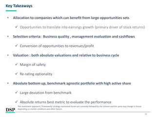 12
Key Takeaways
• Allocation to companies which can benefit from large opportunities sets
✓ Opportunities to translate into earnings growth (primary driver of stock returns)
• Selection criteria: Business quality , management evaluation and cashflows
✓ Conversion of opportunities to revenues/profit
• Valuation : both absolute valuations and relative to business cycle
✓ Margin of safety
✓ Re-rating optionality
• Absolute bottom up, benchmark agnostic portfolio with high active share
✓ Large deviation from benchmark
✓ Absolute returns best metric to evaluate the performance
The investment approach / framework/ strategy mentioned herein are currently followed by the scheme and the same may change in future
depending on market conditions and other factors.
 