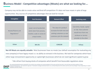 17
Business Model - Competitive advantages (Moats) are what we looking for….
Company may not be able to create value and fend off competition if it does not have moats in spite of large
opportunities. Key sources of competitive advantages that we look for include
Intangibles Cost Structure Network Effect Switching costs
Brands/Patents and
Regulations*
Lower cost of production
which stem from process,
location, scale or access to
unique assets.
Cost (time, hassle, capital
or risk) that customer
would incur from one
producer or service
provider to the other
The value of a product
increases for both new and
existing customers as new
customers join the network
Not All Moats are equally valuable Most businesses have no moats (our default assumption for evaluating any
new company) or have legacy moats i.e. no ability to reinvest in the business. We look for companies which have
either large reinvestment opportunity or capital light businesses which do not need significant capital to grow
* We refrain from buying stocks of companies which benefit from favourable regulations alone
Eicher SBI Life CONCOR Infosys
The sector(s)/stock(s)/issuer(s) mentioned in this note do not constitute any recommendation of the same and the Fund may or may not have any future position in these
sector(s)/stock(s)/issuer. The investment approach / framework/ strategy mentioned herein are currently followed by the scheme and the same may change in future depending on market
conditions and other factors.
 