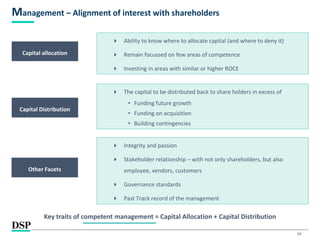19
Management – Alignment of interest with shareholders
Capital allocation
 Ability to know where to allocate capital (and where to deny it)
 Remain focussed on few areas of competence
 Investing in areas with similar or higher ROCE
Capital Distribution
 The capital to be distributed back to share holders in excess of
• Funding future growth
• Funding on acquisition
• Building contingencies
Other Facets
 Integrity and passion
 Stakeholder relationship – with not only shareholders, but also
employee, vendors, customers
 Governance standards
 Past Track record of the management
Key traits of competent management = Capital Allocation + Capital Distribution
 
