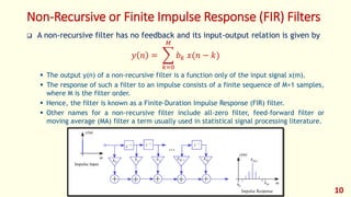 Non-Recursive or Finite Impulse Response (FIR) Filters
 A non-recursive filter has no feedback and its input-output relation is given by
𝑦 𝑛 =
𝑘=0
𝑀
𝑏 𝑘 𝑥(𝑛 − 𝑘)
 The output y(n) of a non-recursive filter is a function only of the input signal x(m).
 The response of such a filter to an impulse consists of a finite sequence of M+1 samples,
where M is the filter order.
 Hence, the filter is known as a Finite-Duration Impulse Response (FIR) filter.
 Other names for a non-recursive filter include all-zero filter, feed-forward filter or
moving average (MA) filter a term usually used in statistical signal processing literature.
10
 