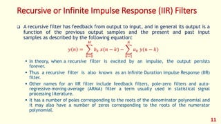 Recursive or Infinite Impulse Response (IIR) Filters
 A recursive filter has feedback from output to input, and in general its output is a
function of the previous output samples and the present and past input
samples as described by the following equation:
𝑦 𝑛 =
𝑘=0
𝑀
𝑏 𝑘 𝑥(𝑛 − 𝑘) −
𝑘=1
𝑁
𝑎 𝑘 𝑦(𝑛 − 𝑘)
 In theory, when a recursive filter is excited by an impulse, the output persists
forever.
 Thus a recursive filter is also known as an Infinite Duration Impulse Response (IIR)
filter.
 Other names for an IIR filter include feedback filters, pole-zero filters and auto-
regressive-moving-average (ARMA) filter a term usually used in statistical signal
processing literature.
 It has a number of poles corresponding to the roots of the denominator polynomial and
it may also have a number of zeros corresponding to the roots of the numerator
polynomial.
11
 