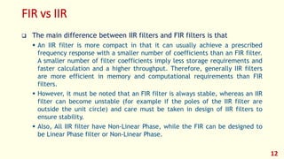 FIR vs IIR
 The main difference between IIR filters and FIR filters is that
 An IIR filter is more compact in that it can usually achieve a prescribed
frequency response with a smaller number of coefficients than an FIR filter.
A smaller number of filter coefficients imply less storage requirements and
faster calculation and a higher throughput. Therefore, generally IIR filters
are more efficient in memory and computational requirements than FIR
filters.
 However, it must be noted that an FIR filter is always stable, whereas an IIR
filter can become unstable (for example if the poles of the IIR filter are
outside the unit circle) and care must be taken in design of IIR filters to
ensure stability.
 Also, All IIR filter have Non-Linear Phase, while the FIR can be designed to
be Linear Phase filter or Non-Linear Phase.
12
 