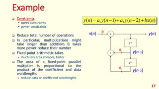 Example
x(n) +
+
b
a1
z1
z1
a2
y(n)
y(n1)
y(n2)
17
)()2()1()( 21 nbxnyanyany  Constraints:
 speed constraints
 power constraints
 Reduce total number of operations
 In particular, multiplications might
take longer than additions & takes
more power reduce their number
 Fixed-point arithmetic takes
 much less area cheaper, faster
 The area of a fixed-point parallel
multiplier is proportional to the
product of the coefficient and data
wordlengths
 reduce data or coefficient wordlengths
 