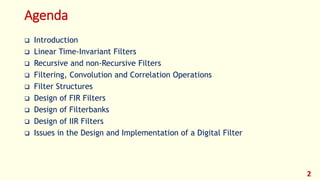 Agenda
 Introduction
 Linear Time-Invariant Filters
 Recursive and non-Recursive Filters
 Filtering, Convolution and Correlation Operations
 Filter Structures
 Design of FIR Filters
 Design of Filterbanks
 Design of IIR Filters
 Issues in the Design and Implementation of a Digital Filter
2
 