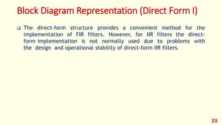 Block Diagram Representation (Direct Form I)
 The direct-form structure provides a convenient method for the
implementation of FIR filters. However, for IIR filters the direct-
form implementation is not normally used due to problems with
the design and operational stability of direct-form IIR filters.
23
 