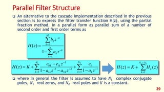 Parallel Filter Structure
 An alternative to the cascade implementation described in the previous
section is to express the filter transfer function H(z), using the partial
fraction method, in a parallel form as parallel sum of a number of
second order and first order terms as
 where in general the filter is assumed to have 𝑁1 complex conjugate
poles, 𝑁1 real zeros, and 𝑁2 real poles and 𝐾 is a constant.
29
 









21
1
1
1
2
2
1
1
1
10
11
)(
N
k k
k
N
k kk
kk
za
e
zaza
zee
KzH







 N
k
k
k
M
k
k
k
za
zb
zH
1
1
1
)(




21
1
)()(
NN
k
k zHKzH
 