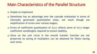 Main Characteristics of the Parallel Structure
 Simple to implement
 Sometimes has an advantage over the cascade realization in terms of
internally generated quantization noise, not much though (no
amplification of errors over various stages).
 Errors of coefficient quantization of 𝐻𝑖(𝑧) affects zeros of 𝐻(𝑧) longer
coefficient wordlengths required to ensure stability.
 Zeros on the unit circle in the overall transfer function are not
preserved no saving of multipliers can be obtained for filters having
such zeros.
34
 