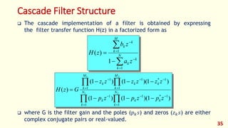 Cascade Filter Structure
 The cascade implementation of a filter is obtained by expressing
the filter transfer function H(z) in a factorized form as
 where G is the filter gain and the poles (𝑝 𝑘 𝑠) and zeros (𝑧 𝑘 𝑠) are either
complex conjugate pairs or real-valued.
35







 N
k
k
k
M
k
k
k
za
zb
zH
1
1
1
)(










 21
21
1
1*11
1
1
1*11
1
)1)(1()1(
)1)(1()1(
)( N
k
kk
N
k
k
M
k
kk
M
k
k
zpzpzp
zzzzzz
GzH
 
