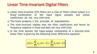 Linear Time-Invariant Digital Filters
 Linear time-invariant (LTI) filters are a class of filters whose output is a
linear combination of the input signal samples and whose
coefficients do not vary with time.
 The linear property ≡ the principle of superposition.
 The time-invariant implies that the filter coefficients and hence its
frequency response is fixed and does not vary with time.
 In the time domain the input-output relationship of a discrete-time
linear filter is given by the following linear difference equation:
 

M
k
k
N
k
k knxbknyany
01
)()()(
4
 