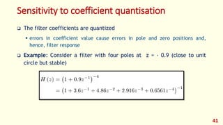 Sensitivity to coefficient quantisation
 The filter coefficients are quantized
 errors in coefficient value cause errors in pole and zero positions and,
hence, filter response
 Example: Consider a filter with four poles at z = - 0.9 (close to unit
circle but stable)
41
 