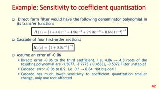 Example: Sensitivity to coefficient quantisation
 Direct form filter would have the following denominator polynomial in
its transfer function:
 Cascade of four first-order sections:
 Assume an error of -0.06
 Direct: error -0.06 to the third coefficient, i.e. 4.86 → 4.8 roots of the
resulting polynomial are -1.5077, -0.7775 ± 0.4533j, -0.5372 Filter unstable!
 Cascade: error -0.06 to 0.9, i.e. 0.9 → 0.84 Not big deal!
 Cascade has much lower sensitivity to coefficient quantization smaller
change, only one root affected
42
 