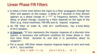 Linear Phase FIR Filters
 It takes a finite time before the input to a filter propagates through the
filter and appears at the output. A delay of T seconds in time domain
appears as a phase change of 𝑒−𝑗2𝜋𝑇
in frequency domain. The time
delay, or phase change, caused by a filter depends on the type of the
filter (e.g. linear/nonlinear, FIR/IIR) and its impulse response.
 An FIR filter of order M, with M+1 coefficients, has a time delay
of M/2 samples.
 A theorem: “if h(n) represents the impulse response of a discrete time
system, a necessary and sufficient condition for linear phase is that
h(n) have finite duration N, and that it is symmetric about its
midpoint”.
 For a causal FIR filter whose impulse response begins at zero and ends
at N-1, h(n) satisfies
ℎ(𝑛) = ℎ(𝑁 − 1 − 𝑛) 𝑓𝑜𝑟 𝑛 = 0, 1, 2, … , 𝑁 − 1
46
 
