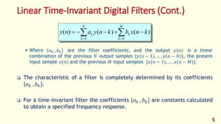 Linear Time-Invariant Digital Filters (Cont.)
 Where {𝑎 𝑘 , 𝑏 𝑘} are the filter coefficients, and the output 𝑦(𝑛) is a linear
combination of the previous 𝑁 output samples [𝑦(𝑛 − 1), … , 𝑦(𝑛 − 𝑁)], the present
input sample 𝑥(𝑛) and the previous 𝑀 input samples [𝑥(𝑛 − 1), … , 𝑥(𝑛 − 𝑀)].
 The characteristic of a filter is completely determined by its coefficients
{𝑎 𝑘 , 𝑏 𝑘}.
 For a time-invariant filter the coefficients {𝑎 𝑘 , 𝑏 𝑘} are constants calculated
to obtain a specified frequency response.
 

M
k
k
N
k
k knxbknyany
01
)()()(
5
 