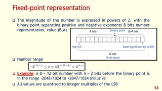 Fixed-point representation
 The magnitude of the number is expressed in powers of 2, with the
binary point separating positive and negative exponents B bits number
representation, value (B,A)
 Number range
 Example: a B = 12 bit number with A = 2 bits before the binary point is
in the range -2048/1024 to +2047/1024 inclusive
 All values are quantised to integer multiples of the LSB
53
 