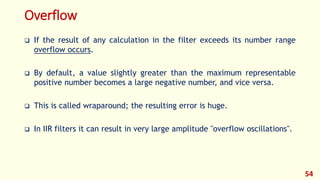 Overflow
 If the result of any calculation in the filter exceeds its number range
overflow occurs.
 By default, a value slightly greater than the maximum representable
positive number becomes a large negative number, and vice versa.
 This is called wraparound; the resulting error is huge.
 In IIR filters it can result in very large amplitude "overflow oscillations".
54
 