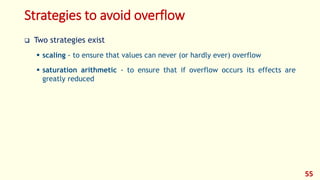 Strategies to avoid overflow
 Two strategies exist
 scaling - to ensure that values can never (or hardly ever) overflow
 saturation arithmetic - to ensure that if overflow occurs its effects are
greatly reduced
55
 