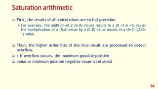 Saturation arithmetic
 First, the results of all calculations are to full precision.
 For example, the addition of 2 (B,A) values results in a (B +1,A +1) value;
the multiplication of a (B,A) value by a (C,D) value results in a (B+C-1,A+D-
1) value.
 Then, the higher order bits of the true result are processed to detect
overflow.
 • If overflow occurs, the maximum possible positive
 value or minimum possible negative value is returned
56
 