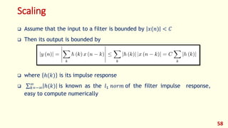 Scaling
 Assume that the input to a filter is bounded by 𝑥(𝑛) < 𝐶
 Then its output is bounded by
 where ℎ(𝑘) is its impulse response
 𝑘=−∞
∞
ℎ(𝑘) is known as the 𝑙1 𝑛𝑜𝑟𝑚 of the filter impulse response,
easy to compute numerically
58
 