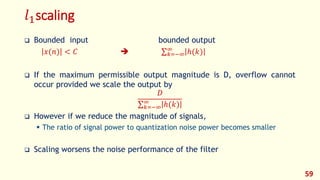 𝑙1scaling
 Bounded input bounded output
𝑥(𝑛) < 𝐶  𝑘=−∞
∞
ℎ(𝑘)
 If the maximum permissible output magnitude is D, overflow cannot
occur provided we scale the output by
𝐷
𝑘=−∞
∞
ℎ(𝑘)
 However if we reduce the magnitude of signals,
 The ratio of signal power to quantization noise power becomes smaller
 Scaling worsens the noise performance of the filter
59
 