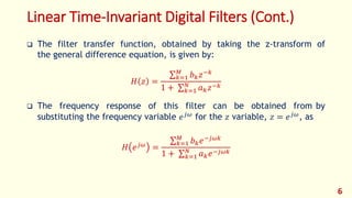 Linear Time-Invariant Digital Filters (Cont.)
 The filter transfer function, obtained by taking the z-transform of
the general difference equation, is given by:
𝐻 𝑧 =
𝑘=1
𝑀
𝑏 𝑘 𝑧−𝑘
1 + 𝑘=1
𝑁
𝑎 𝑘 𝑧−𝑘
 The frequency response of this filter can be obtained from by
substituting the frequency variable 𝑒 𝑗𝜔
for the 𝑧 variable, 𝑧 = 𝑒 𝑗𝜔
, as
𝐻 𝑒 𝑗𝜔 =
𝑘=1
𝑀
𝑏 𝑘 𝑒−𝑗𝜔𝑘
1 + 𝑘=1
𝑁
𝑎 𝑘 𝑒−𝑗𝜔𝑘
6
 