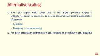 Alternative scaling
 The input signal which gives rise to the largest possible output is
unlikely to occur in practice, so a less conservative scaling approach is
often used
 𝑙2 scaling
 frequency – response scaling
 For both saturation arithmetic is still needed as overflow is still possible
60
 