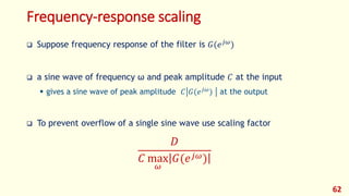 Frequency-response scaling
 Suppose frequency response of the filter is 𝐺(𝑒 𝑗𝜔
)
 a sine wave of frequency ω and peak amplitude 𝐶 at the input
 gives a sine wave of peak amplitude 𝐶 𝐺(𝑒 𝑗𝜔
) at the output
 To prevent overflow of a single sine wave use scaling factor
𝐷
𝐶 max
𝜔
𝐺(𝑒 𝑗𝜔)
62
 