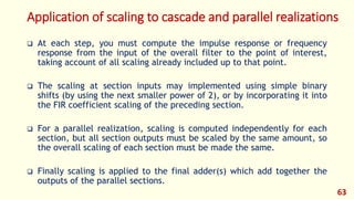 Application of scaling to cascade and parallel realizations
 At each step, you must compute the impulse response or frequency
response from the input of the overall filter to the point of interest,
taking account of all scaling already included up to that point.
 The scaling at section inputs may implemented using simple binary
shifts (by using the next smaller power of 2), or by incorporating it into
the FIR coefficient scaling of the preceding section.
 For a parallel realization, scaling is computed independently for each
section, but all section outputs must be scaled by the same amount, so
the overall scaling of each section must be made the same.
 Finally scaling is applied to the final adder(s) which add together the
outputs of the parallel sections.
63
 