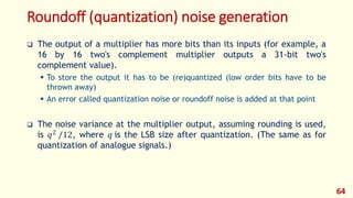 Roundoff (quantization) noise generation
 The output of a multiplier has more bits than its inputs (for example, a
16 by 16 two's complement multiplier outputs a 31-bit two's
complement value).
 To store the output it has to be (re)quantized (low order bits have to be
thrown away)
 An error called quantization noise or roundoff noise is added at that point
 The noise variance at the multiplier output, assuming rounding is used,
is 𝑞2 /12, where 𝑞 is the LSB size after quantization. (The same as for
quantization of analogue signals.)
64
 