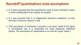 Roundoff (quantisation) noise assumptions
 It is often assumed that the quantization noise at each multiplier output
is white (independent from sample to sample).
 It is also assumed that it is independent between multipliers, so that
the noise variances ("powers") add.
 (The assumption of whiteness is actually a very poor model if the signal
is narrowband, but it is reasonable for large amplitude wideband
signals. The assumption of independence can also be a poor model.)
65
 