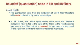 Roundoff (quantisation) noise in FIR and IIR filters
 As a result:
 The quantization noise from the multipliers of an FIR filter therefore
adds white noise directly to the output signal
 In IIR filters, the white quantization noise from the feedback
multipliers filter is fed to the input of the filter, so the resulting noise
spectrum at the filter output is coloured. Its spectrum is proportional
to the square of the filter's frequency response magnitude.
66
 