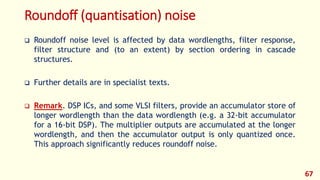 Roundoff (quantisation) noise
 Roundoff noise level is affected by data wordlengths, filter response,
filter structure and (to an extent) by section ordering in cascade
structures.
 Further details are in specialist texts.
 Remark. DSP ICs, and some VLSI filters, provide an accumulator store of
longer wordlength than the data wordlength (e.g. a 32-bit accumulator
for a 16-bit DSP). The multiplier outputs are accumulated at the longer
wordlength, and then the accumulator output is only quantized once.
This approach significantly reduces roundoff noise.
67
 