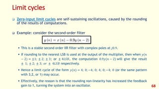 Limit cycles
 Zero-input limit cycles are self-sustaining oscillations, caused by the rounding
of the results of computations.
 Example: consider the second-order filter
 This is a stable second order IIR filter with complex poles at 𝑗0.9.
 If rounding to the nearest LSB is used at the output of the multiplier, then when 𝑦(𝑛
− 2) = ±1; ± 2; ± 3; or ± 4𝐿𝑆𝐵, the computation 0.9𝑦(𝑛 − 2) will give the result
± 1; ± 2; ± 3; 𝑜𝑟 ± 4𝐿𝑆𝐵 respectively.
 Hence a limit cycle of the form 𝑦(𝑛) = 4; 0; −4; 0; 4; 0; −4; 0 (or the same pattern
with 3,2, or 1) may occur.
 Effectively, the reason is that the rounding non-linearity has increased the feedback
gain to 1, turning the system into an oscillator. 68
 