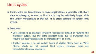 Limit cycles
 Limit cycles are troublesome in some applications, especially with short
data wordlengths, where the limit cycle may be relatively large. With
the longer wordlengths of DSP ICs, it is often possible to ignore limit
cycles.
 Solutions:
 One solution is to quantize toward 0 (truncation) instead of rounding the
multiplier output. But the extra roundoff noise due to truncation may
require the data wordlength to be increased by 1 or 2 bits.
 Another solution is to use certain forms of digital filters (such as Wave
filters) which do not support limit cycles. However these are
computationally more expensive.
69
 